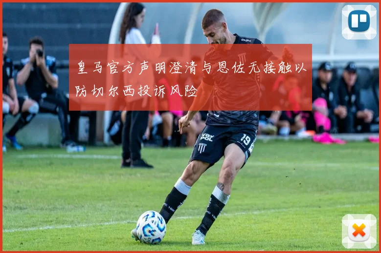 皇马官方声明澄清与恩佐无接触以防切尔西投诉风险
