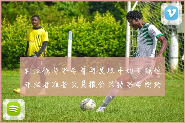 利拉德与字母哥再度联手的可能性开拓者准备交易报价只待字母续约意愿