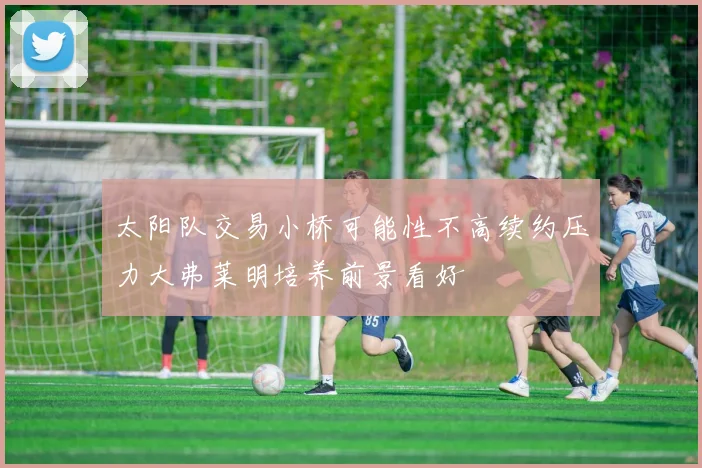 太阳队交易小桥可能性不高续约压力大弗莱明培养前景看好