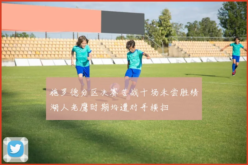 施罗德分区决赛苦战十场未尝胜绩湖人老鹰时期均遭对手横扫