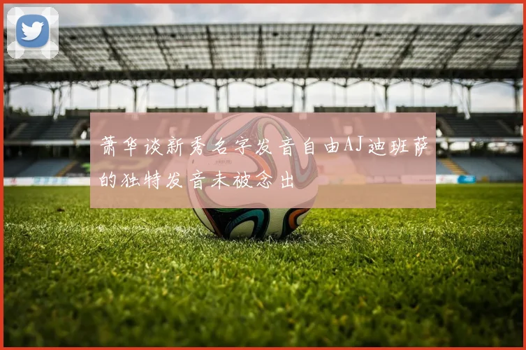 萧华谈新秀名字发音自由AJ迪班萨的独特发音未被念出