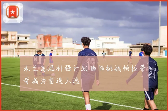 米兰高层补强计划面临挑战帕拉蒂奇成为首选人选