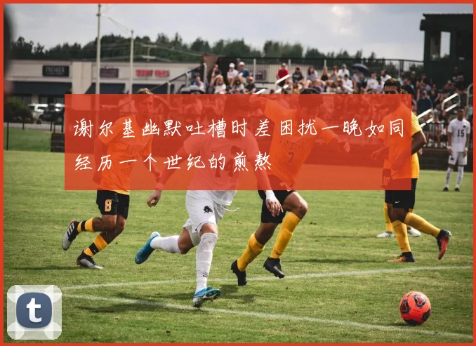 谢尔基幽默吐槽时差困扰一晚如同经历一个世纪的煎熬