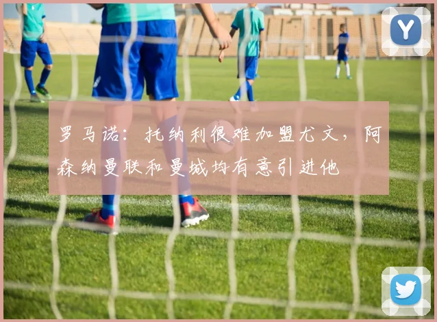 罗马诺：托纳利很难加盟尤文，阿森纳曼联和曼城均有意引进他