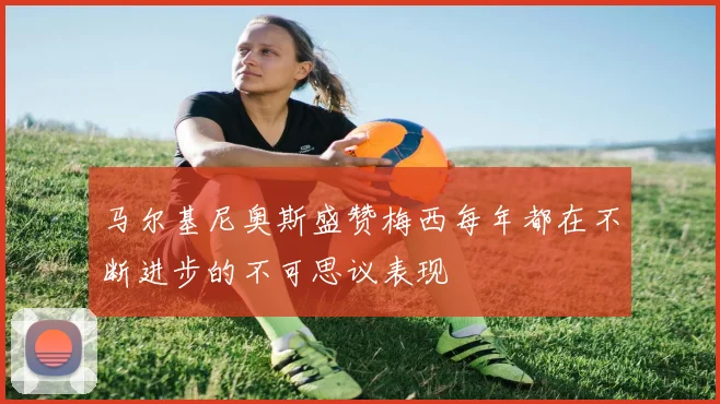 马尔基尼奥斯盛赞梅西每年都在不断进步的不可思议表现