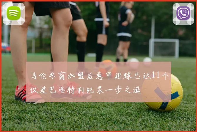 马伦冬窗加盟后意甲进球已达11个仅差巴洛特利纪录一步之遥