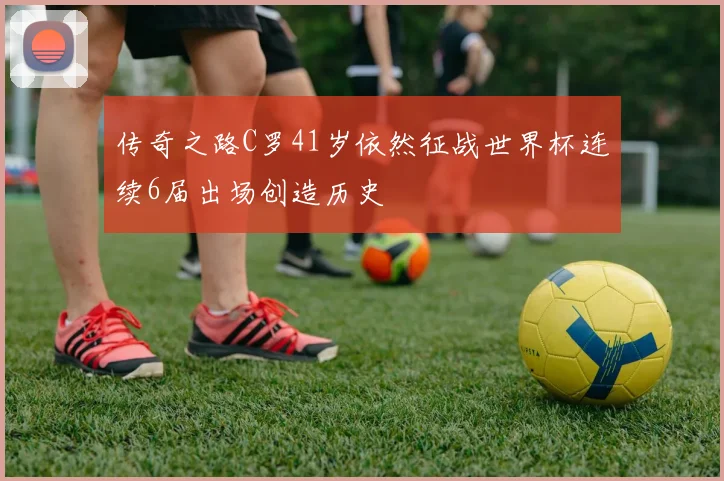传奇之路C罗41岁依然征战世界杯连续6届出场创造历史