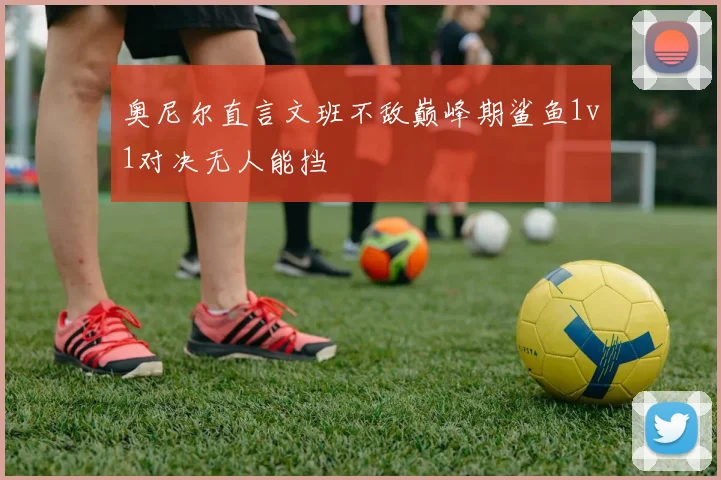 奥尼尔直言文班不敌巅峰期鲨鱼1v1对决无人能挡