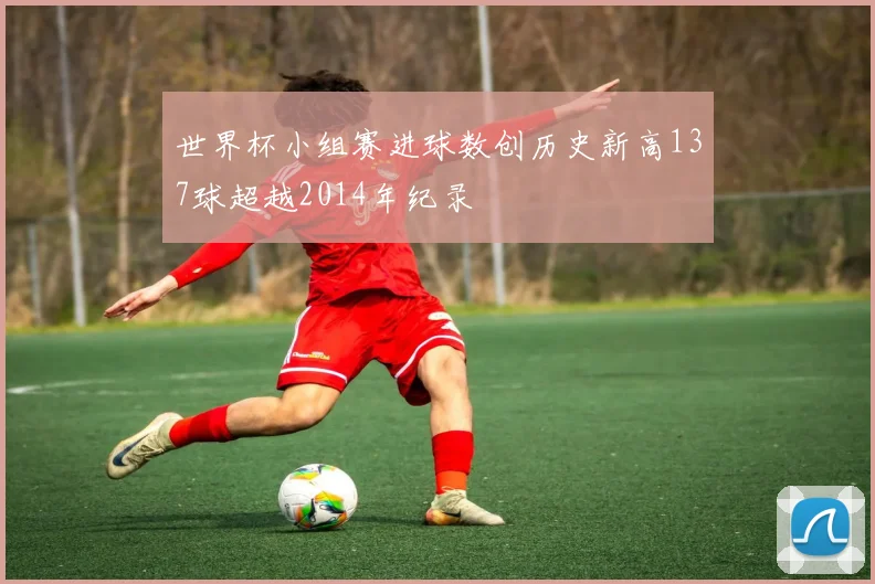 世界杯小组赛进球数创历史新高137球超越2014年纪录