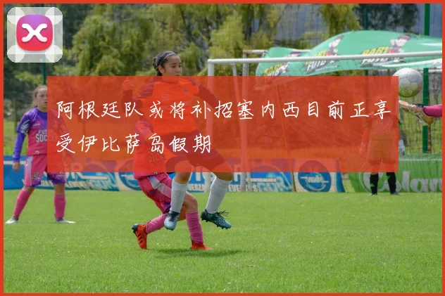 阿根廷队或将补招塞内西目前正享受伊比萨岛假期