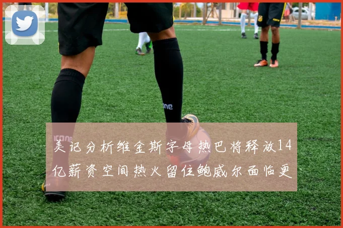 美记分析维金斯字母热巴将释放14亿薪资空间热火留住鲍威尔面临更大挑战