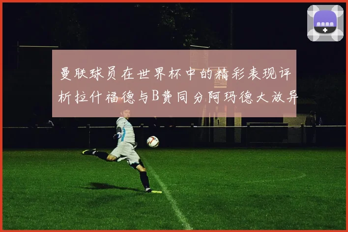 曼联球员在世界杯中的精彩表现评析拉什福德与B费同分阿玛德大放异彩