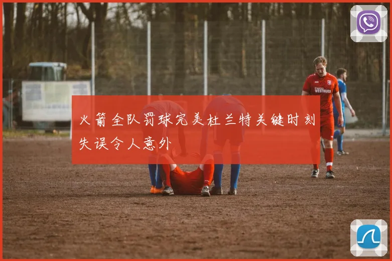 火箭全队罚球完美杜兰特关键时刻失误令人意外