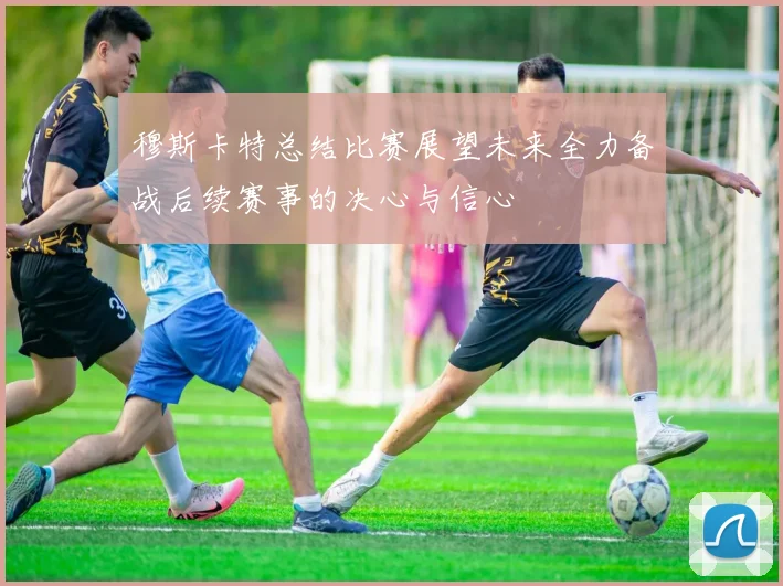 穆斯卡特总结比赛展望未来全力备战后续赛事的决心与信心