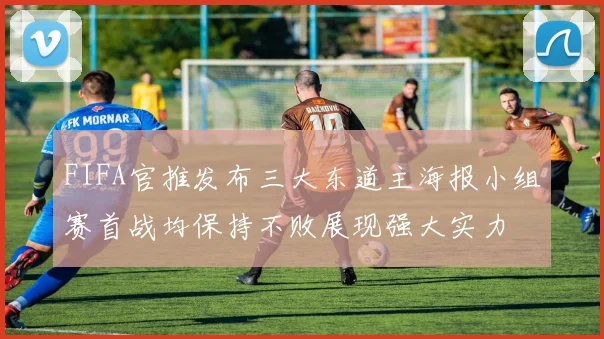 FIFA官推发布三大东道主海报小组赛首战均保持不败展现强大实力