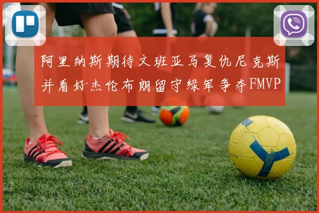 阿里纳斯期待文班亚马复仇尼克斯并看好杰伦布朗留守绿军争夺FMVP