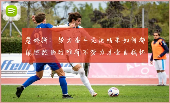 詹姆斯：努力奋斗无论结果如何都能坦然面对唯有不努力才会自我怀疑