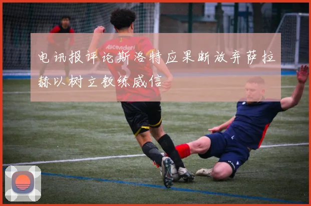 电讯报评论斯洛特应果断放弃萨拉赫以树立教练威信