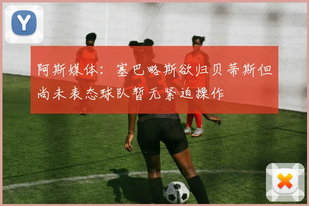 阿斯媒体：塞巴略斯欲归贝蒂斯但尚未表态球队暂无紧迫操作