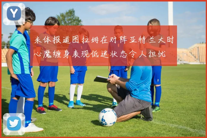 米体报道图拉姆在对阵亚特兰大时心魔缠身表现低迷状态令人担忧