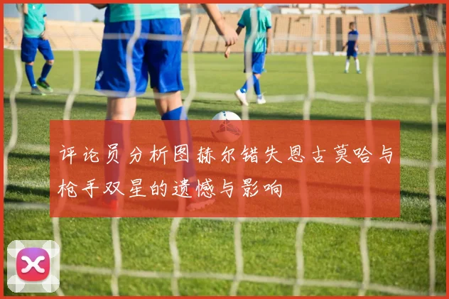 评论员分析图赫尔错失恩古莫哈与枪手双星的遗憾与影响