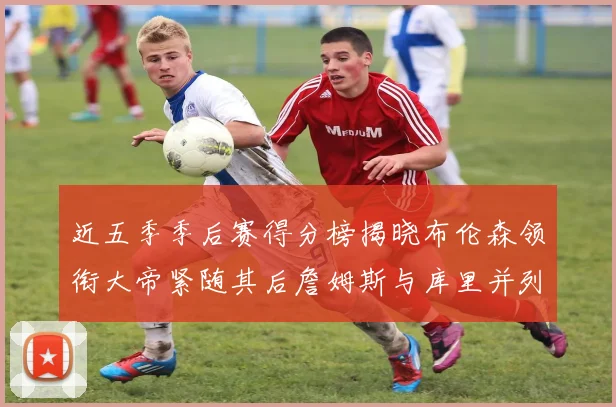 近五季季后赛得分榜揭晓布伦森领衔大帝紧随其后詹姆斯与库里并列第四