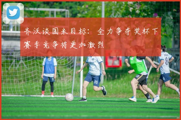齐沃谈国米目标：全力争夺奖杯下赛季竞争将更加激烈