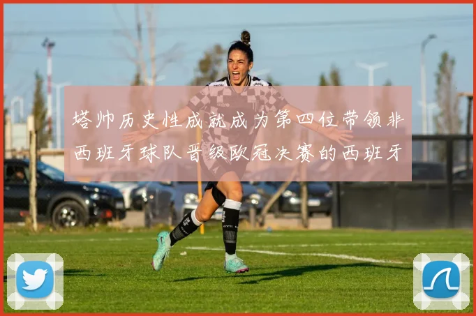 塔帅历史性成就成为第四位带领非西班牙球队晋级欧冠决赛的西班牙教练